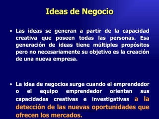 Ideas de Negocio Las ideas se generan a partir de la capacidad creativa que poseen todas las personas. Esa generación de ideas tiene múltiples propósitos pero no necesariamente su objetivo es la creación de una nueva empresa.  La idea de negocios surge cuando el emprendedor o el equipo emprendedor orientan sus capacidades creativas e investigativas  a la detección de las nuevas oportunidades que ofrecen los mercados.  Emperatriz Talero Talero 