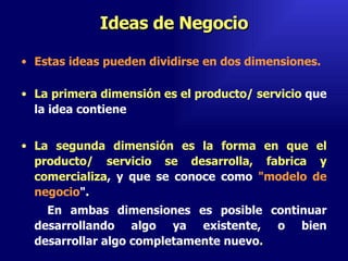 Ideas de Negocio Estas ideas pueden dividirse en dos dimensiones. La primera dimensión es el producto/ servicio  que la idea contiene La segunda dimensión es la forma en que el producto/ servicio se desarrolla, fabrica y comercializa , y que se conoce como  "modelo de negocio ".  En ambas dimensiones es posible continuar desarrollando algo ya existente, o bien desarrollar algo completamente nuevo .  Emperatriz Talero Talero 