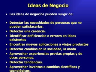 Ideas de Negocio Las ideas de negocios pueden surgir de:  Detectar las necesidades de personas que no pueden satisfacerlas.  Detectar una carencia.  Identificar deficiencias o errores en ideas existentes  Encontrar nuevas aplicaciones a viejos productos  Detectar cambios en la sociedad, la moda  Aprovechar experiencias previas propias y de otras personas.  Detectar tendencias.  Aprovechar inventos o cambios científicos y tecnológicos.  Emperatriz Talero Talero 