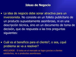 Ideas de Negocio La idea de negocio debe sonar atractiva para un inversionista.  No consiste en un folleto publicitario de un producto supuestamente asombroso, ni en una descripción técnica, sino en un documento de toma de decisión, que da respuesta a las tres preguntas siguientes:   Cuál es el beneficio para el cliente?, o sea, ¿qué problema se va a resolver?  Emperatriz Talero Talero RECUERDE:  El éxito en el mercado se logra gracias a clientes satisfechos, no a productos asombrosos 