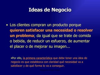 Ideas de Negocio Los clientes compran un producto porque  quieren satisfacer una necesidad o resolver un problema ; da igual que se trate de comida o bebida, de reducir un esfuerzo, de aumentar el placer o de mejorar su imagen...  Emperatriz Talero Talero Por ello,  la primera característica  que debe tener una idea de negocio es que   establezca con claridad qué necesidad va a satisfacer y de qué forma lo va a conseguir.   