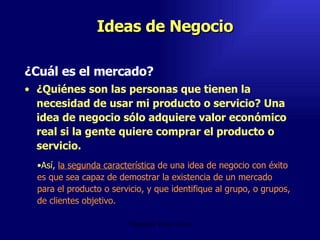 Ideas de Negocio ¿Cuál es el mercado?  ¿Quiénes son las personas que tienen la necesidad de usar mi producto o servicio? Una idea de negocio sólo adquiere valor económico real si la gente quiere comprar el producto o servicio.  Emperatriz Talero Talero Así,  la segunda característica  de una idea de negocio con éxito es que sea capaz de demostrar la existencia de un mercado para el producto o servicio, y que identifique al grupo, o grupos, de clientes objetivo.  