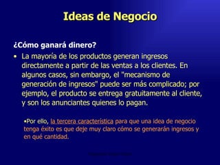 Ideas de Negocio ¿Cómo ganará dinero?  La mayoría de los productos generan ingresos directamente a partir de las ventas a los clientes. En algunos casos, sin embargo, el "mecanismo de generación de ingresos" puede ser más complicado; por ejemplo, el producto se entrega gratuitamente al cliente, y son los anunciantes quienes lo pagan.  Emperatriz Talero Talero Por ello,  la tercera característica  para que una idea de negocio tenga éxito es que deje muy claro cómo se generarán ingresos y en qué cantidad. 