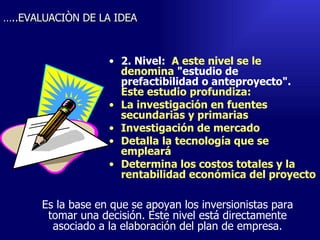 2. Nivel:   A este nivel se le denomina  "estudio de prefactibilidad o anteproyecto".  Este estudio profundiza: La investigación en fuentes secundarias y primarias Investigación de mercado Detalla la tecnología que se empleará Determina los costos totales y la rentabilidad económica del proyecto Emperatriz Talero Talero … ..EVALUACIÒN DE LA IDEA Es la base en que se apoyan los inversionistas para tomar una decisión. Este nivel está directamente asociado a la elaboración del plan de empresa. 