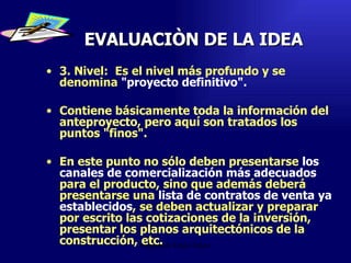 EVALUACIÒN DE LA IDEA 3. Nivel:  Es el nivel más profundo y se denomina  "proyecto definitivo".   Contiene básicamente toda la información del anteproyecto, pero aquí son tratados los puntos "finos".  En este punto no sólo deben presentarse  los canales de comercialización más adecuados  para el producto, sino que además deberá presentarse una  lista de contratos de venta ya establecidos , se deben actualizar y preparar por escrito las cotizaciones de la inversión, presentar los planos arquitectónicos de la construcción, etc.  Emperatriz Talero Talero 