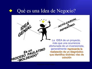 Qué es una Idea de Negocio? Emperatriz Talero Talero IDEA  GENIAL ACTO CASUAL o REPENTINO. Es un  PROCESO  PAULATINO  “MOLDEADO” La  IDEA de un proyecto,  más que una ocurrencia  afortunada de un inversionista, generalmente  representa la realización de un diagnóstico que identifica distintas vías de solución 