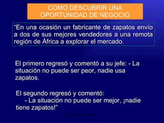 Emperatriz Talero Talero “ En una ocasión un fabricante de zapatos envío a dos de sus mejores vendedores a una remota región de África a explorar el mercado.  COMO DESCUBRIR UNA OPORTUNIDAD DE NEGOCIO El primero regresó y comentó a su jefe: - La situación no puede ser peor, nadie usa zapatos.  El segundo regresó y comentó:  - La situación no puede ser mejor, ¡nadie tiene zapatos!” 