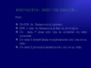 Emperatriz Talero Talero INNOVACIÓN :  EXITO DEL NEGOCIO... Pero: 35-50%  de  fracasos en el mercado 90%  o mas  de fracasos en la fase de prototipos. De  cada 7 ideas solo una se convierte en éxito comercial De cada 4 desarrolladas completamente solo una es un  éxito De cada 3 productos lanzados sólo uno es un  éxito 