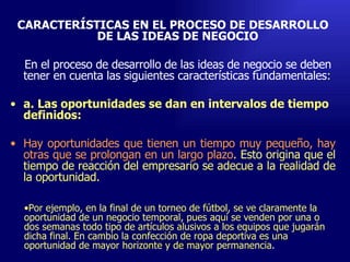 CARACTERÍSTICAS EN EL PROCESO DE DESARROLLO DE LAS IDEAS DE NEGOCIO  En el proceso de desarrollo de las ideas de negocio se deben tener en cuenta las siguientes características fundamentales : a. Las oportunidades se dan en intervalos de tiempo definidos:  Hay oportunidades que tienen un tiempo muy pequeño, hay otras que se prolongan en un largo plazo . Esto origina que el tiempo de reacción del empresario se adecue a la realidad de la oportunidad.  Emperatriz Talero Talero Por ejemplo, en la final de un torneo de fútbol, se ve claramente la oportunidad de un negocio temporal, pues aquí se venden por una o dos semanas todo tipo de artículos alusivos a los equipos que jugarán dicha final. En cambio la confección de ropa deportiva es una oportunidad de mayor horizonte y de mayor permanencia . 