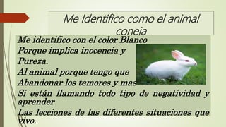Me Identifico como el animal
coneja
Me identifico con el color Blanco
Porque implica inocencia y
Pureza.
Al animal porque tengo que
Abandonar los temores y mas
Si están llamando todo tipo de negatividad y
aprender
Las lecciones de las diferentes situaciones que
vivo.
 