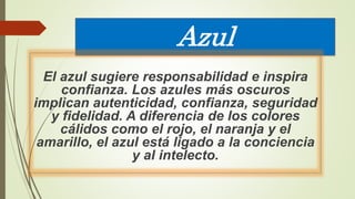 Azul
El azul sugiere responsabilidad e inspira
confianza. Los azules más oscuros
implican autenticidad, confianza, seguridad
y fidelidad. A diferencia de los colores
cálidos como el rojo, el naranja y el
amarillo, el azul está ligado a la conciencia
y al intelecto.
 