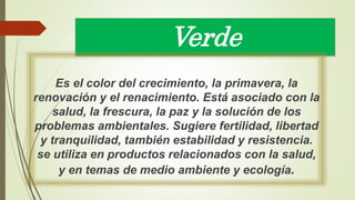 Verde
Es el color del crecimiento, la primavera, la
renovación y el renacimiento. Está asociado con la
salud, la frescura, la paz y la solución de los
problemas ambientales. Sugiere fertilidad, libertad
y tranquilidad, también estabilidad y resistencia.
se utiliza en productos relacionados con la salud,
y en temas de medio ambiente y ecología.
 