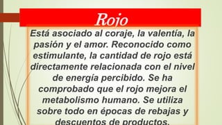 Rojo
Está asociado al coraje, la valentía, la
pasión y el amor. Reconocido como
estimulante, la cantidad de rojo está
directamente relacionada con el nivel
de energía percibido. Se ha
comprobado que el rojo mejora el
metabolismo humano. Se utiliza
sobre todo en épocas de rebajas y
 