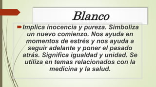 Blanco
Implica inocencia y pureza. Simboliza
un nuevo comienzo. Nos ayuda en
momentos de estrés y nos ayuda a
seguir adelante y poner el pasado
atrás. Significa igualdad y unidad. Se
utiliza en temas relacionados con la
medicina y la salud.
 