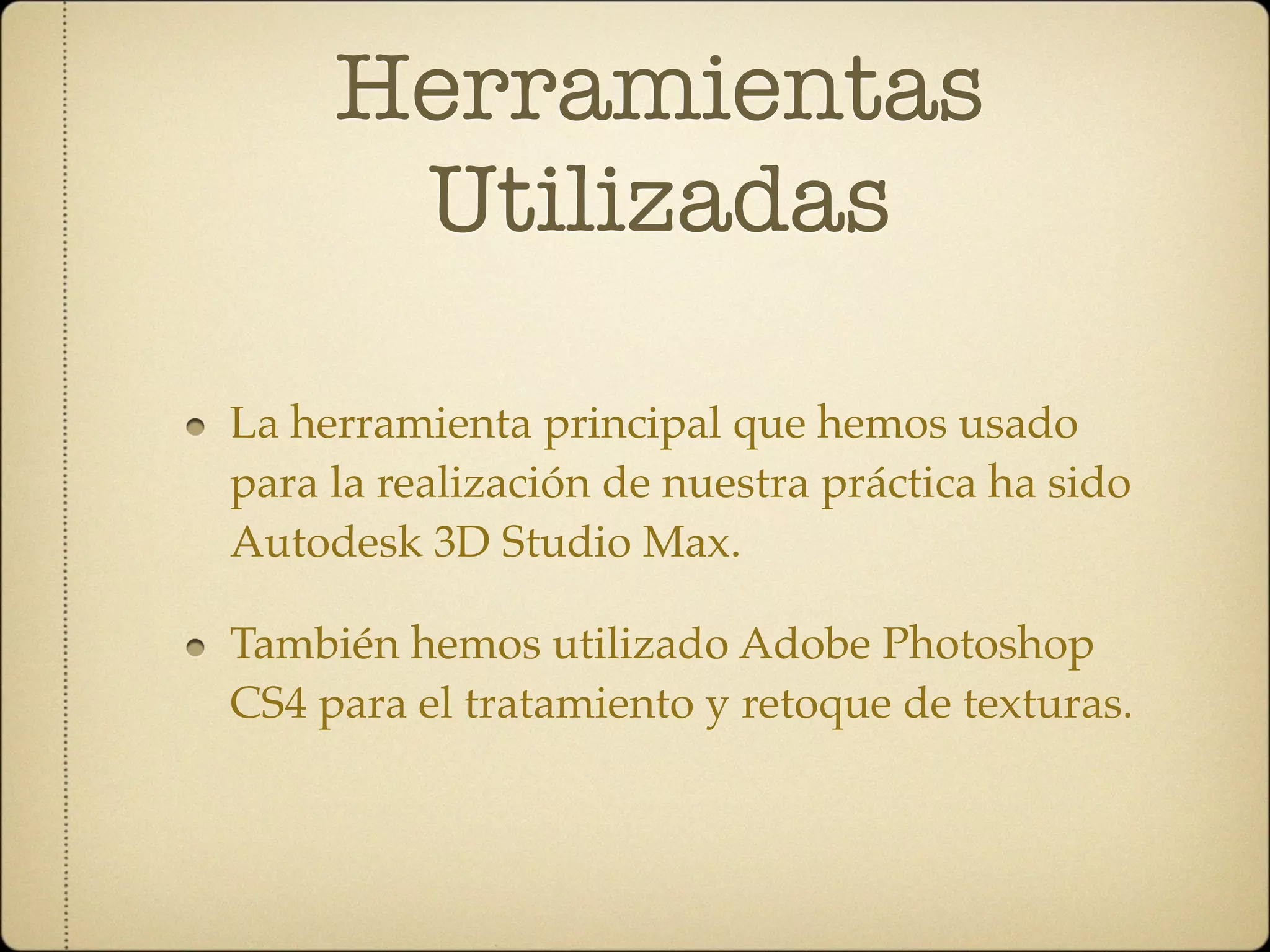 Herramientas
      Utilizadas

La herramienta principal que hemos usado
para la realización de nuestra práctica ha sido
Autodesk 3D Studio Max.

También hemos utilizado Adobe Photoshop
CS4 para el tratamiento y retoque de texturas.
 