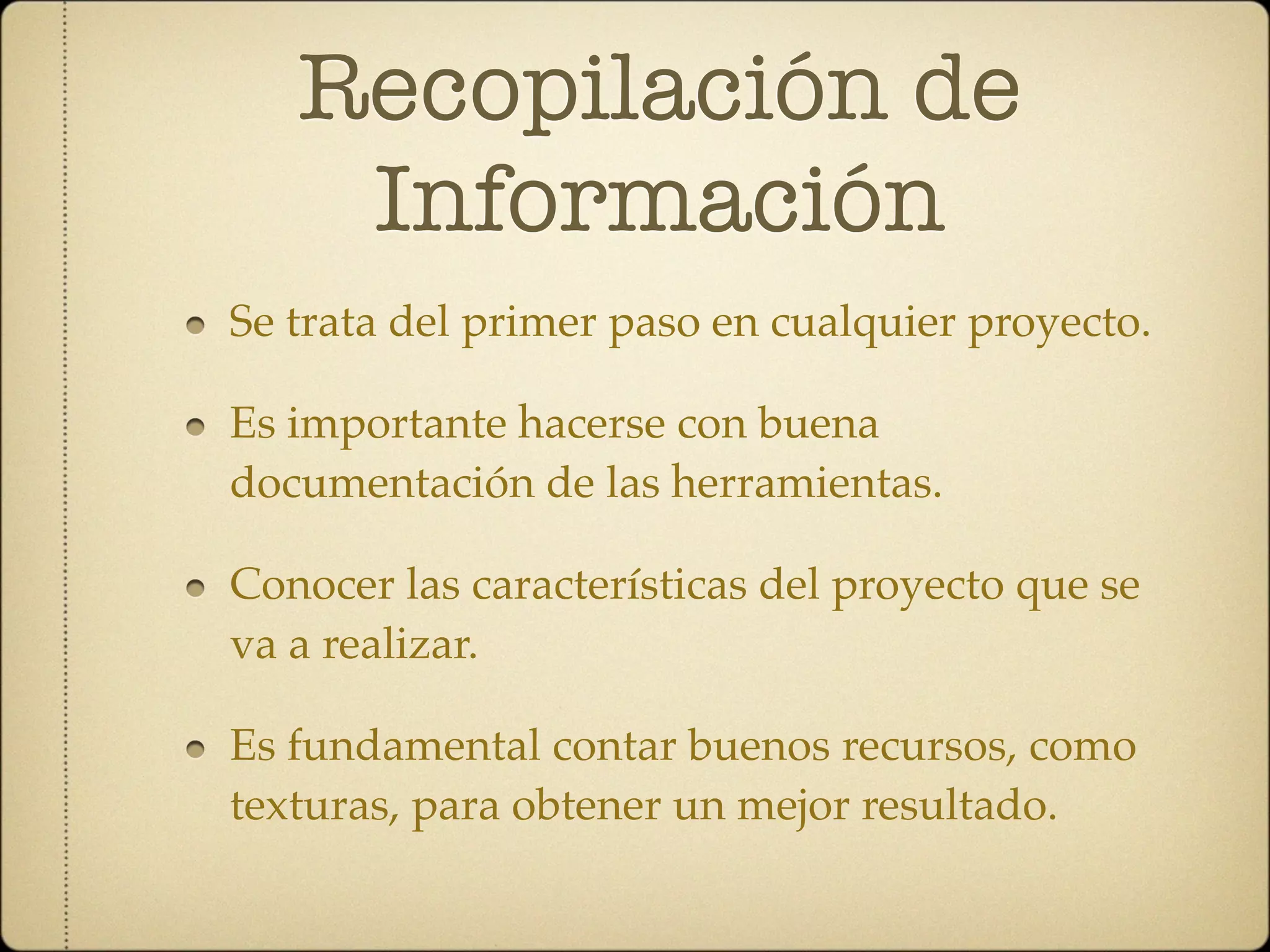 Recopilación de
    Información
Se trata del primer paso en cualquier proyecto.

Es importante hacerse con buena
documentación de las herramientas.

Conocer las características del proyecto que se
va a realizar.

Es fundamental contar buenos recursos, como
texturas, para obtener un mejor resultado.
 