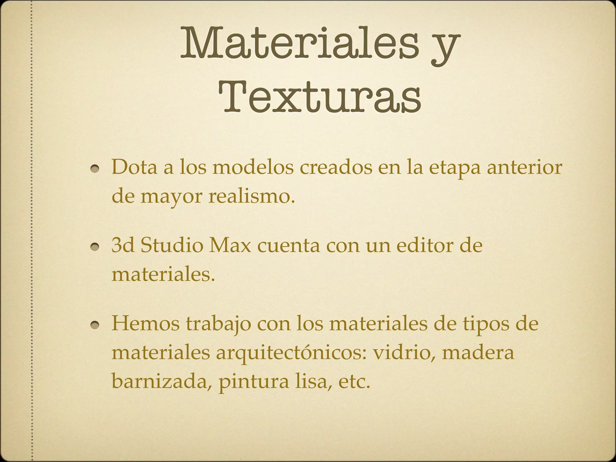 Materiales y
        Texturas
Dota a los modelos creados en la etapa anterior
de mayor realismo.

3d Studio Max cuenta con un editor de
materiales.

Hemos trabajo con los materiales de tipos de
materiales arquitectónicos: vidrio, madera
barnizada, pintura lisa, etc.
 