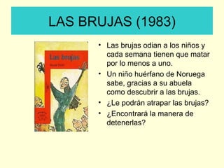 LAS BRUJAS (1983) Las brujas odian a los niños y cada semana tienen que matar por lo menos a uno. Un niño huérfano de Noruega sabe, gracias a su abuela como descubrir a las brujas. ¿Le podrán atrapar las brujas? ¿Encontrará la manera de detenerlas? 