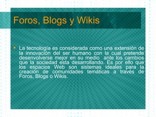 Foros, Blogs y Wikis La tecnolog ía  es considerada como una extensi ón  de la innovaci ón  del ser humano con la cual pretende desenvolverse mejor en su medio  ante los cambios que la sociedad esta desarrollando. Es por ello que los espaci os Web son sistemas ideales para la creación de comunidades temáticas a través de Foros, Blogs o Wikis. 