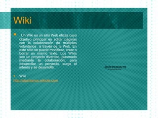 Wiki Un Wiki es un sitio Web eficaz cuyo objetivo principal es editar paginas con la colaboraci ón  de m últi ples voluntarios  a trav és   de la Web. En este sitio se puede modificar, crear o borrar un mismo texto. Los Wikis son un proyecto divertido, plasmado mediante la colaboraci ón,  para desarrollar un proyecto, surge el inter és   y se desarrolla. Wiki http: //slashianos . wikiole .com 