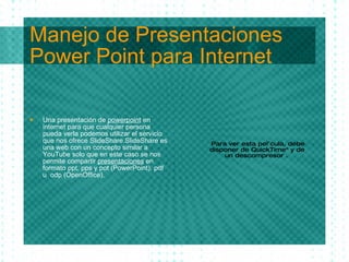 Manejo de Presentaciones Power Point para Internet Una presentaci ón  de  powerpoint  en internet para que cualquier persona pueda verla podemos utilizar el servicio que nos ofrece SlideShare. SlideShare es una web con un concepto similar a YouTube solo que en este caso se nos permite compartir  presentaciones  en formato ppt, pps y pot (PowerPoint), pdf u  odp (OpenOffice). 