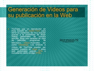 Generación de Videos para su publicación en la Web YouTube usa un reproductor en linea basado en  Adobe Flash  para servir su contenido. Es muy popular gracias a la posibilidad de alojar videos personales de manera sencilla. Aloja una variedad de clips de peliculas, programas de televisi ón,  videos   musicales , as í  como  videoblogs . Los enlaces a v id eos de YouTube pueden ser tambi en   puestos en  blogs  y sitios web personales usando  APIs  o incrustando cierto c ódig o  HTML . 
