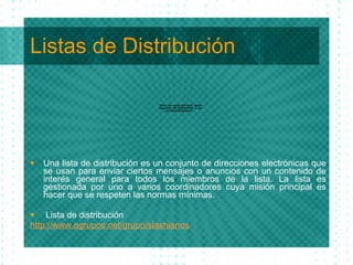 Listas de Distribuci ón Una lista de distribuci ón es un conjunto de direcciones electrónicas que se usan para enviar ciertos mensajes o anuncios con un contenido de interés general para todos los miembros de la lista. La lista es gestionada por uno a varios coordinadores cuya misión principal es hacer que se respeten las normas mínimas. Lista de distribuci ón http://www.egrupos.net/grupo/slashianos 
