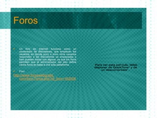 Foros Un foro en Internet funciona como un contenedor de discusiones, que empiezan los usuarios, en donde poco a poco otros usuarios responden a las discusiones ya empezadas o bien pueden iniciar con alguna, ya que los foros permiten que el administrador del sitio defina varios foros en base a una sola plataforma. Foro http : //www . foroswebgratis . com/foro-Tema . php ? id_foro=162008 