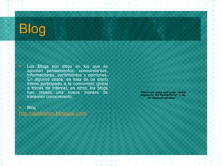 Blog Los Blogs son sitios en los que se apuntan pensamientos, conocimientos, informaciones, sentimientos y opiniones. En algunos casos, se trata de un diario intimo participado a la comunidad global a trav é s de Internet, en otros, los blogs han creado una nueva manera de transmitir conocimiento. Blog http : //slashianos . blogspot . com/ 