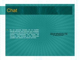 Chat <ul><li>Es un servicio basado en el modelo cliente-servidor que permite que m ú ltiples usuarios en red conversen sob...