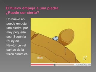 Un huevo no puede empujar  una piedra, por  muy pequeña  sea. Según la  2ºLey de  Newton ,en el  campo de la  física dinámica. 