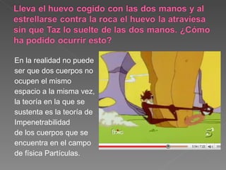 En la realidad no puede ser que dos cuerpos no ocupen el mismo espacio a la misma vez,  la teoría en la que se sustenta es la teoría de  Impenetrabilidad de los cuerpos que se encuentra en el campo de física Partículas. 