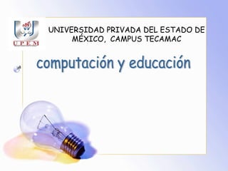 UNIVERSIDAD PRIVADA DEL ESTADO DE MÉXICO,  CAMPUS TECAMAC computación y educación 