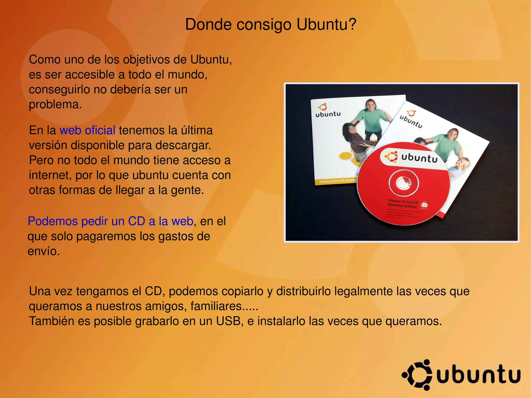 Donde consigo Ubuntu? Como uno de los objetivos de Ubuntu, es ser accesible a todo el mundo, conseguirlo no debería ser un problema. En la  web oficial  tenemos la última versión disponible para descargar.  Pero no todo el mundo tiene acceso a internet, por lo que ubuntu cuenta con otras formas de llegar a la gente. Podemos pedir un CD a la web , en el que solo pagaremos los gastos de envío. Una vez tengamos el CD, podemos copiarlo y distribuirlo legalmente las veces que queramos a nuestros amigos, familiares..... También es posible grabarlo en un USB, e instalarlo las veces que queramos. 