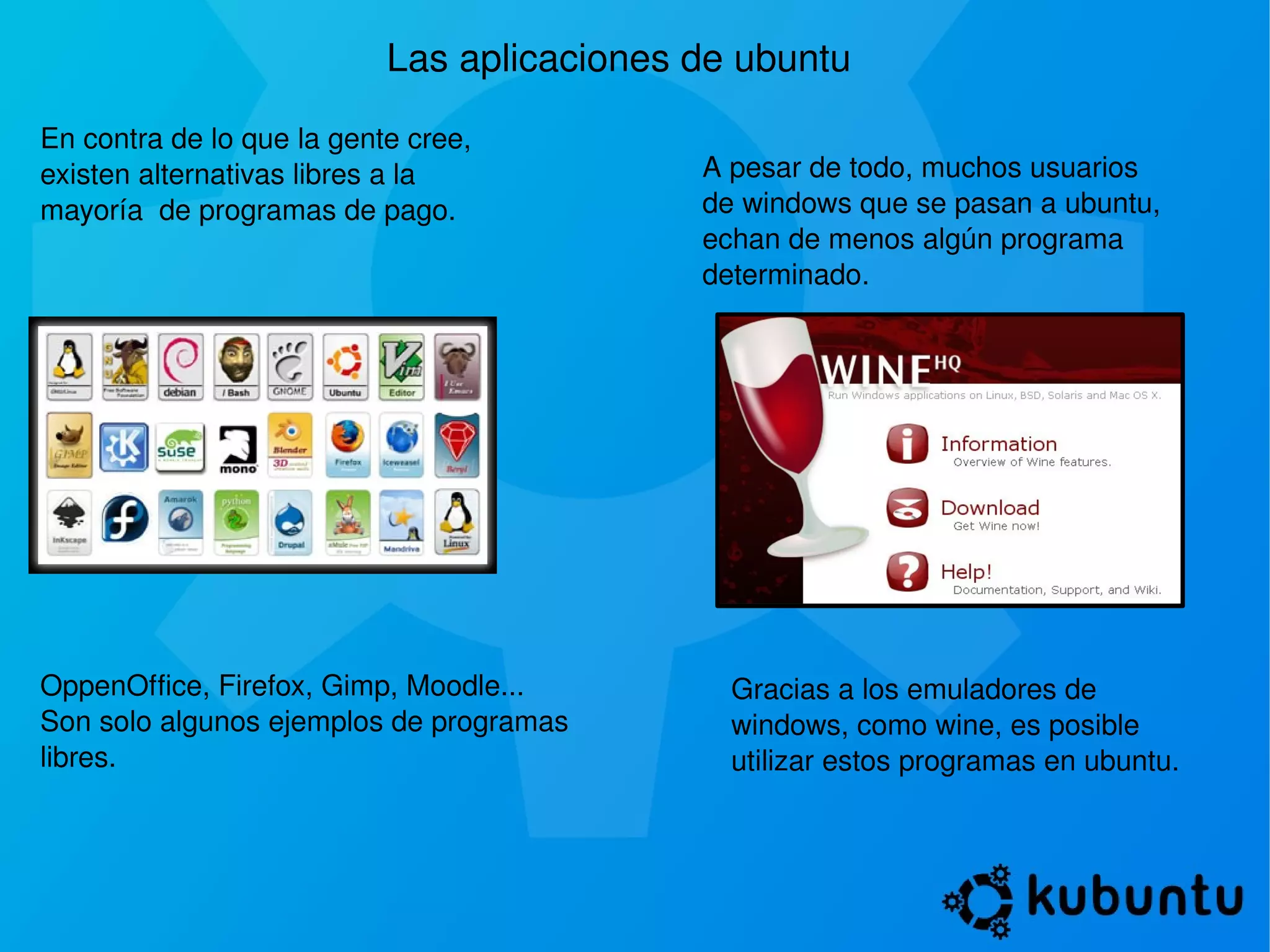 Las aplicaciones de ubuntu En contra de lo que la gente cree, existen alternativas libres a la mayoría  de programas de pago. A pesar de todo, muchos usuarios de windows que se pasan a ubuntu, echan de menos algún programa determinado. Gracias a los emuladores de windows, como wine, es posible utilizar estos programas en ubuntu. OppenOffice, Firefox, Gimp, Moodle... Son solo algunos ejemplos de programas libres. 