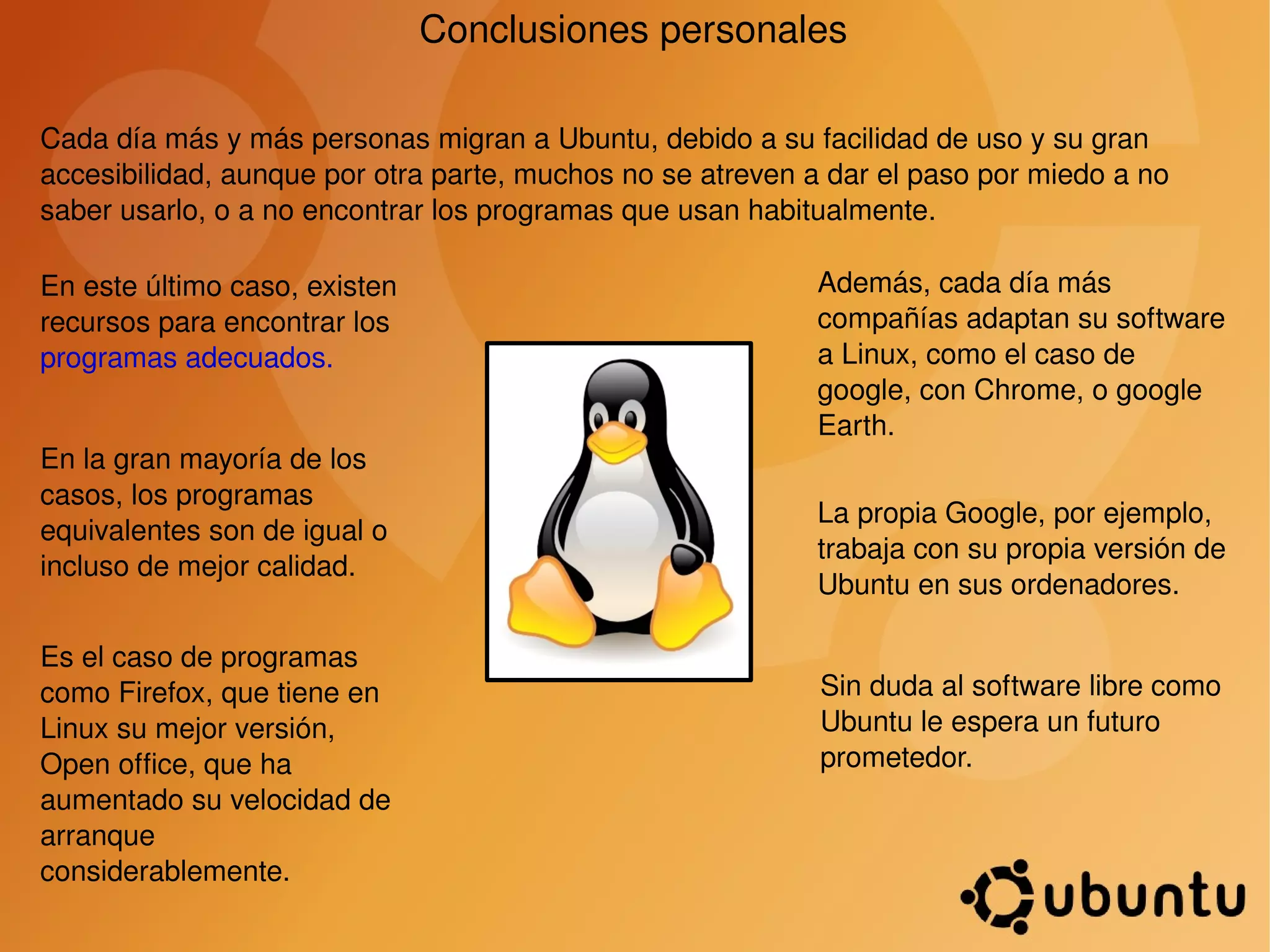 Conclusiones personales Cada día más y más personas migran a Ubuntu, debido a su facilidad de uso y su gran accesibilidad, aunque por otra parte, muchos no se atreven a dar el paso por miedo a no saber usarlo, o a no encontrar los programas que usan habitualmente. En este último caso, existen recursos para encontrar los  programas adecuados. En la gran mayoría de los casos, los programas equivalentes son de igual o incluso de mejor calidad. Es el caso de programas como Firefox, que tiene en Linux su mejor versión, Open office, que ha aumentado su velocidad de arranque considerablemente. Además, cada día más compañías adaptan su software a Linux, como el caso de google, con Chrome, o google Earth. La propia Google, por ejemplo, trabaja con su propia versión de Ubuntu en sus ordenadores. Sin duda al software libre como Ubuntu le espera un futuro prometedor. 