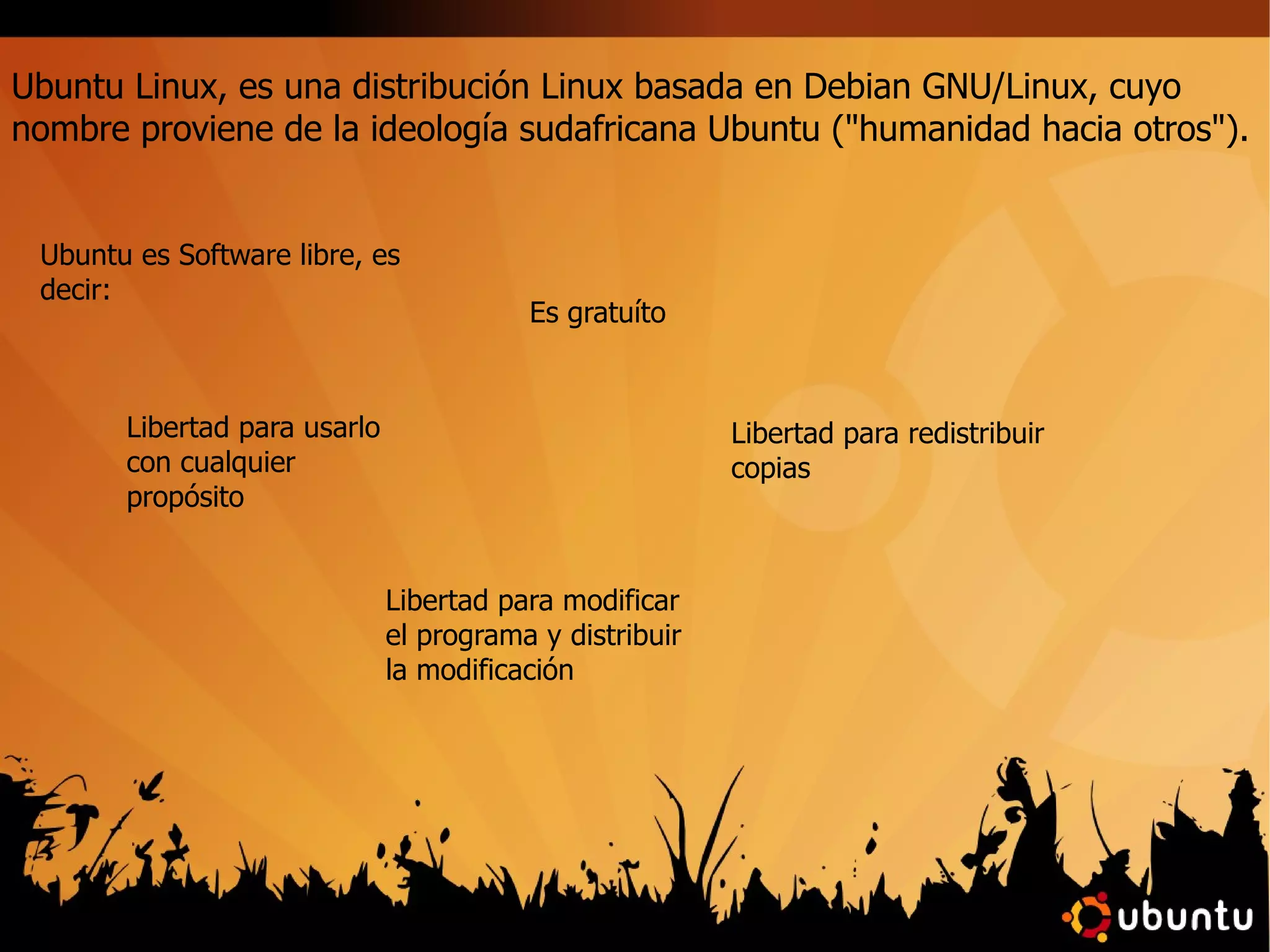 Ubuntu Linux, es una distribución Linux basada en Debian GNU/Linux, cuyo nombre proviene de la ideología sudafricana Ubuntu ("humanidad hacia otros"). Ubuntu es Software libre, es decir: Es gratuíto Libertad para usarlo con cualquier propósito Libertad para redistribuir copias Libertad para modificar el programa y distribuir la modificación 