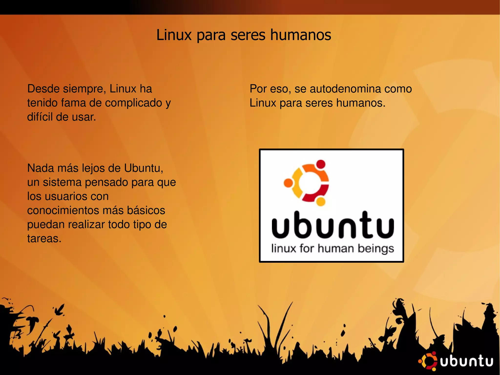 Linux para seres humanos Desde siempre, Linux ha tenido fama de complicado y difícil de usar. Nada más lejos de Ubuntu, un sistema pensado para que los usuarios con conocimientos más básicos puedan realizar todo tipo de tareas. Por eso, se autodenomina como Linux para seres humanos. 