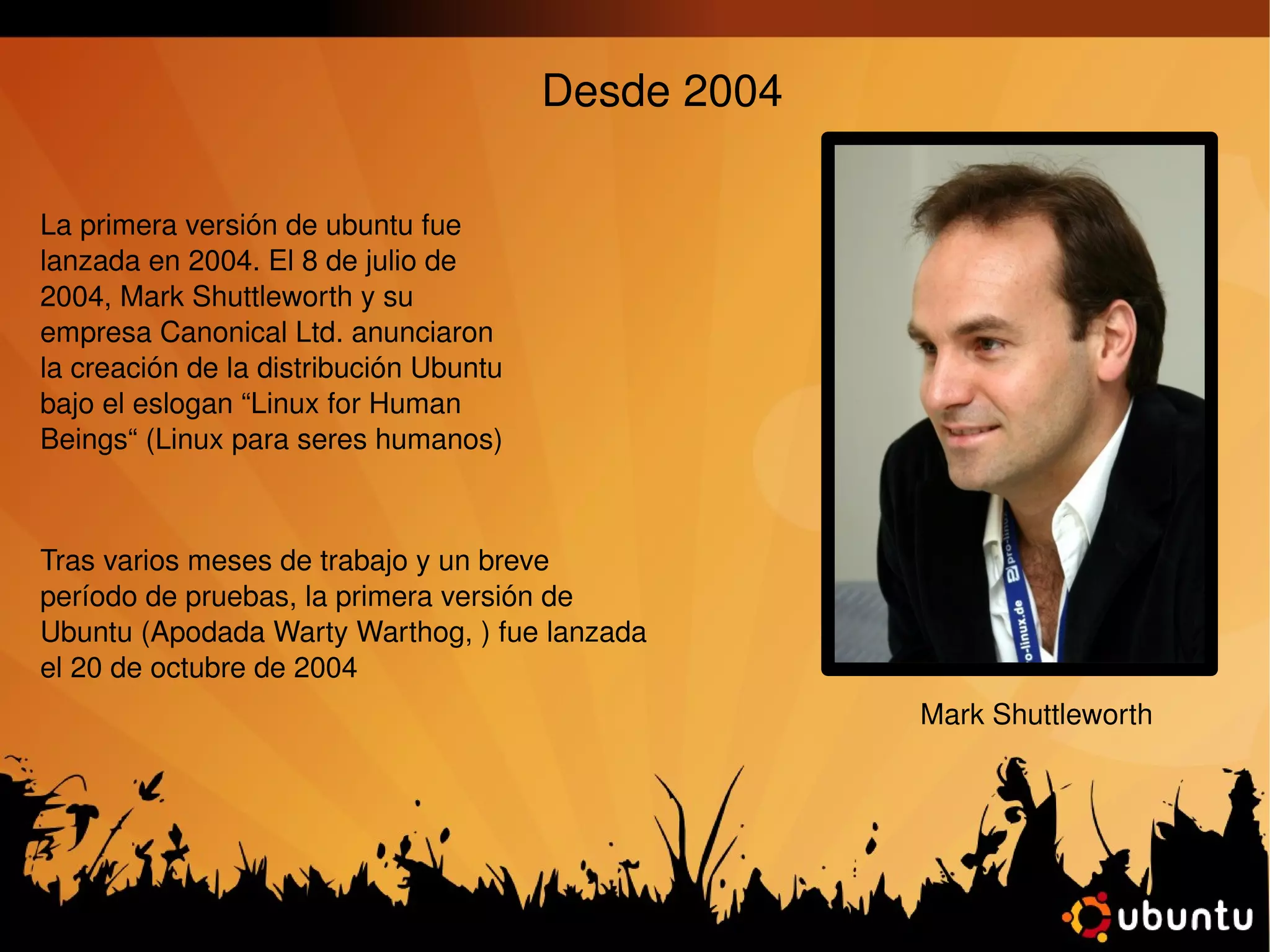 Desde 2004 La primera versión de ubuntu fue lanzada en 2004.  El 8 de julio de 2004, Mark Shuttleworth y su empresa Canonical Ltd. anunciaron la creación de la distribución Ubuntu bajo el eslogan “Linux for Human Beings“ (Linux para seres  humanos) Tras varios meses de trabajo y un breve período de pruebas, la primera versión de Ubuntu (Apodada Warty Warthog, ) fue lanzada el 20 de octubre de 2004 Mark Shuttleworth 