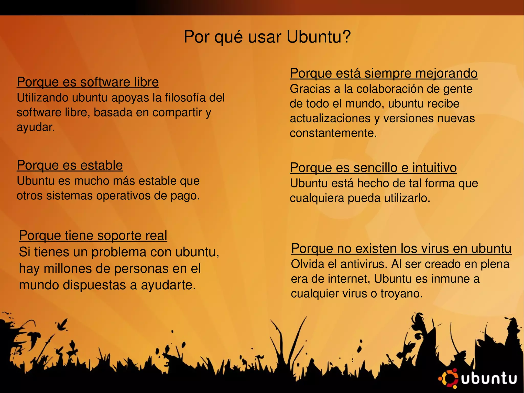 Por qué usar Ubuntu? Porque es software libre Utilizando ubuntu apoyas la filosofía del software libre, basada en compartir y ayudar.  Porque es estable Ubuntu es mucho más estable que otros sistemas operativos de pago. Porque no existen los virus en ubuntu Olvida el antivirus. Al ser creado en plena era de internet, Ubuntu es inmune a cualquier virus o troyano. Porque está siempre mejorando Gracias a la colaboración de gente de todo el mundo, ubuntu recibe actualizaciones y versiones nuevas constantemente. Porque es sencillo e intuitivo Ubuntu está hecho de tal forma que cualquiera pueda utilizarlo. Porque tiene soporte real Si tienes un problema con ubuntu, hay millones de personas en el mundo dispuestas a ayudarte. 