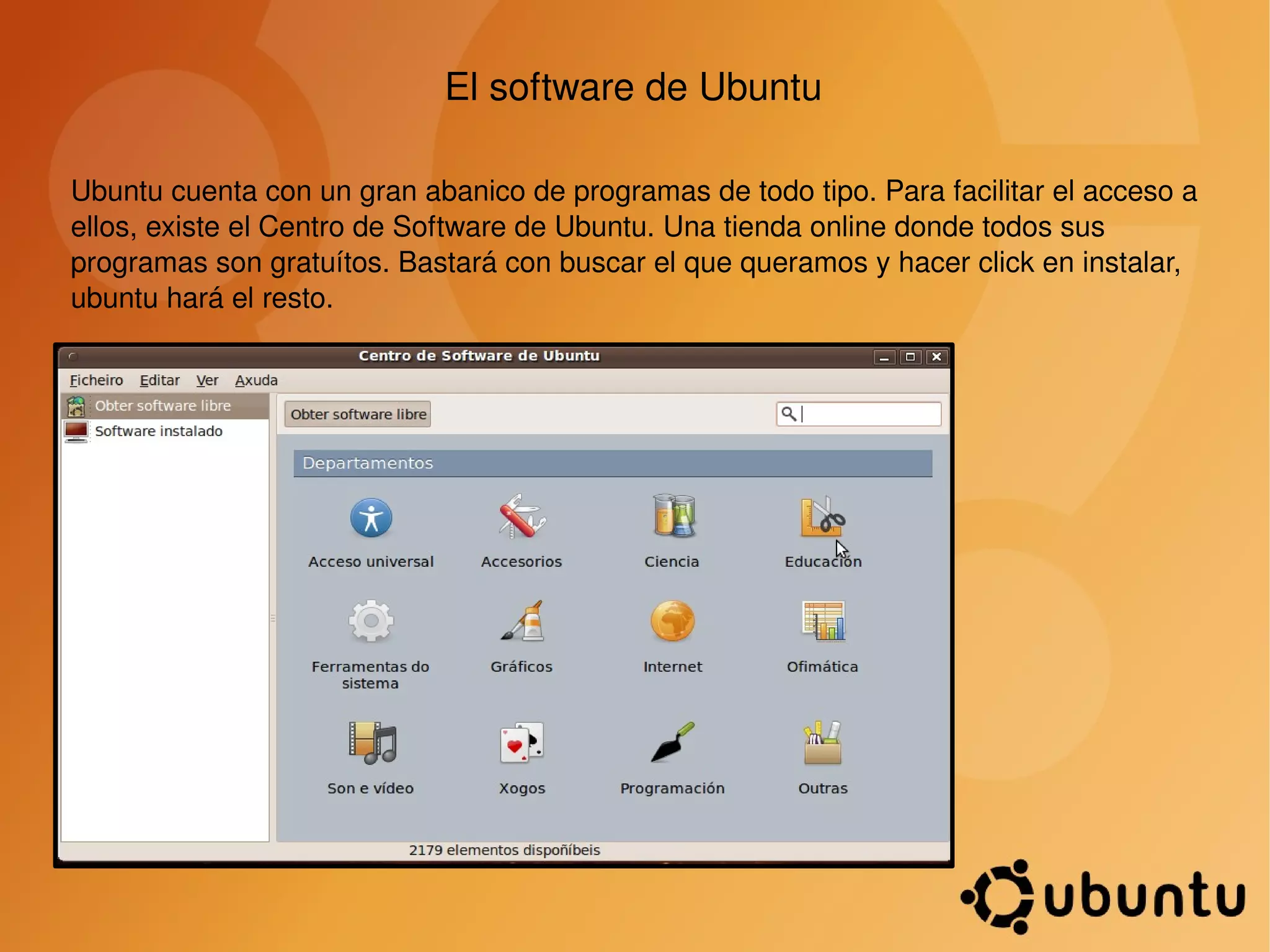 El software de Ubuntu Ubuntu cuenta con un gran abanico de programas de todo tipo. Para facilitar el acceso a ellos, existe el Centro de Software de Ubuntu. Una tienda online donde todos sus programas son gratuítos. Bastará con buscar el que queramos y hacer click en instalar, ubuntu hará el resto.  