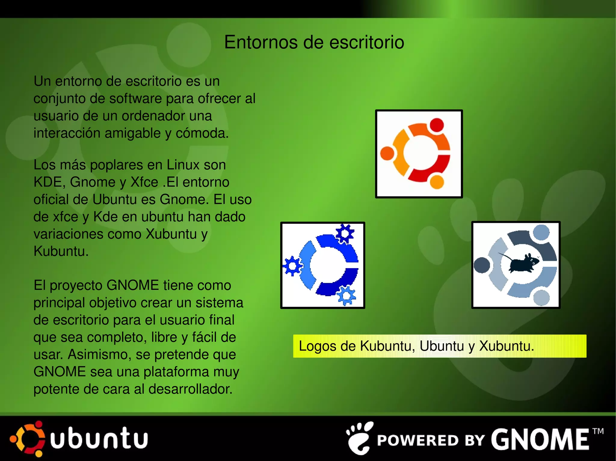 Entornos de escritorio Un entorno de escritorio es un conjunto de software para ofrecer al usuario de un ordenador una interacción amigable y cómoda. Los más poplares en Linux son KDE, Gnome y Xfce .El entorno oficial de Ubuntu es Gnome. El uso de xfce y Kde en ubuntu han dado variaciones como Xubuntu y Kubuntu. Logos de Kubuntu, Ubuntu y Xubuntu. El proyecto GNOME tiene como principal objetivo crear un sistema de escritorio para el usuario final que sea completo, libre y fácil de usar. Asimismo, se pretende que GNOME sea una plataforma muy potente de cara al desarrollador. 