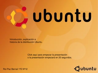 Introducción, explicación e historia de la distribución Ubuntu. Roi Paz Bernal 1ºD Nº12  Click aquí para empezar la presentación o la presentación empezará en 20 segundos. 
