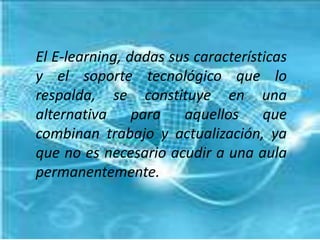 El E-learning, dadas sus características y el soporte tecnológico que lo respalda, se constituye en una alternativa para aquellos que combinan trabajo y actualización, ya que no es necesario acudir a una aula permanentemente.