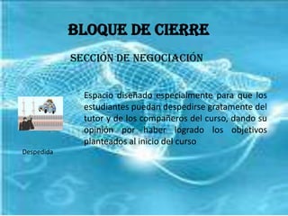 Bloque de CierreSección de NegociaciónEspacio diseñado especialmente para que los estudiantes puedan despedirse gratamente del tutor y de los compañeros del curso, dando su opinión por haber logrado los objetivos planteados al inicio del cursoDespedida