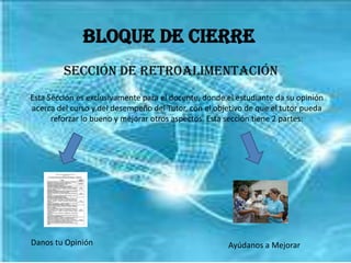 Bloque de CierreSección de RetroalimentaciónEsta Sección es exclusivamente para el docente, donde el estudiante da su opinión acerca del curso y del desempeño del Tutor, con el objetivo de que el tutor pueda reforzar lo bueno y mejorar otros aspectos. Esta sección tiene 2 partes:Danos tu OpiniónAyúdanos a Mejorar