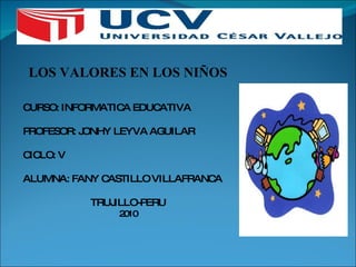 LOS VALORES EN LOS NIÑOS CURSO: INFORMATICA EDUCATIVA PROFESOR: JONHY LEYVA AGUILAR CICLO: V ALUMNA: FANY CASTILLO VILLAFRANCA TRUJILLO-PERU 2010 