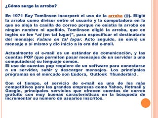 ¿Cómo surge la arroba?En 1971 RayTomlinson incorporó el uso de la arroba (@). Eligió la arroba como divisor entre el usuario y la computadora en la que se aloja la casilla de correo porque no existía la arroba en ningún nombre ni apellido. Tomlinsoneligió la arroba, que en inglés se lee “at (en tal lugar)”, para especificar el destinatario del mensaje: Fulano en tal lugar. Acto seguido, se envió un mensaje a sí mismo y dio inicio a la era del e-mail.Actualmente el e-mail es un estándar de comunicación, y las cuentas POP (que permiten pasar mensajes de un servidor a una computadora) su lenguaje común.El uso de cuentas pop requiere de un software para conectarse a un servidor, subir y descargar mensajes. Los principales programas en el mercado son Eudora,  Outlook  Thunderbird .Con el tiempo, el servicio de e-mail es uno de los más competitivos para las grandes empresas como Yahoo, Hotmail y Google, principales servicios que ofrecen cuentas de correo gratuito con muy buenas características en la búsqueda de incrementar su número de usuarios inscritos.