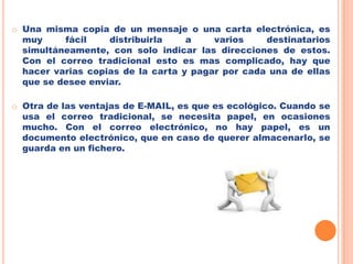 El E-MAIL es mucho más rápido que el correo tradicional. Cuando se envía correo electrónico, puede ser cuestión de minutos que llegue a su destino, sea cual sea el lugar del mundo donde se encuentre el destinatario del mensaje. Una misma copia de un mensaje o una carta electrónica, es muy fácil distribuirla a varios destinatarios simultáneamente, con solo indicar las direcciones de estos. Con el correo tradicional esto es mas complicado, hay que hacer varias copias de la carta y pagar por cada una de ellas que se desee enviar. 