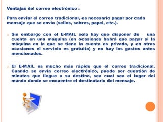 Ventajas del correo electrónico :Para enviar el correo tradicional, es necesario pagar por cada mensaje que se envía (sellos, sobres, papel, etc.). Sin embargo con el E-MAIL solo hay que disponer de   una cuenta en una máquina (en ocasiones habrá que pagar si la máquina en la que se tiene la cuenta es privada, y en otras ocasiones el servicio es gratuito) y no hay los gastos antes mencionados. 